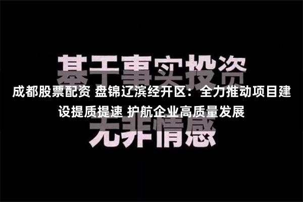 成都股票配资 盘锦辽滨经开区：全力推动项目建设提质提速 护航企业高质量发展