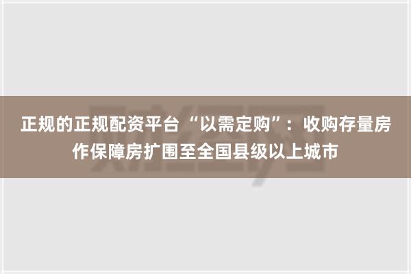 正规的正规配资平台 “以需定购”：收购存量房作保障房扩围至全国县级以上城市