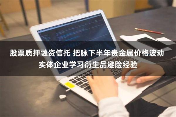 股票质押融资信托 把脉下半年贵金属价格波动 实体企业学习衍生品避险经验