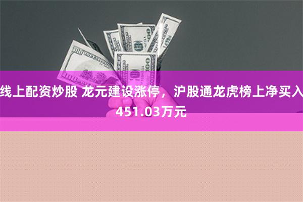 线上配资炒股 龙元建设涨停，沪股通龙虎榜上净买入451.03万元