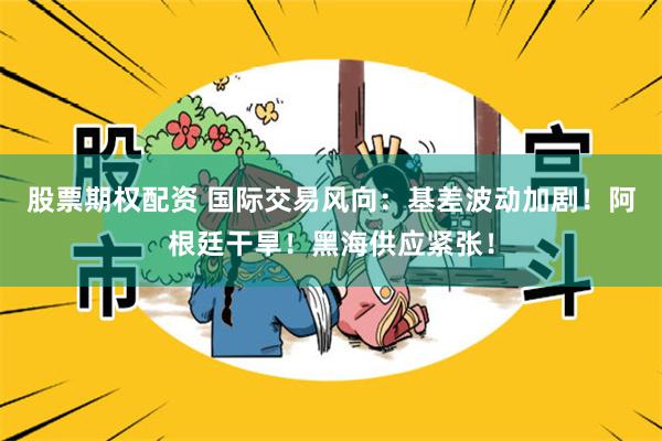 股票期权配资 国际交易风向：基差波动加剧！阿根廷干旱！黑海供应紧张！