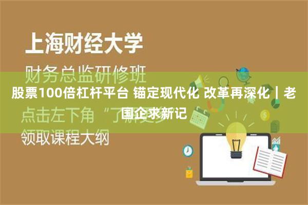 股票100倍杠杆平台 锚定现代化 改革再深化｜老国企求新记