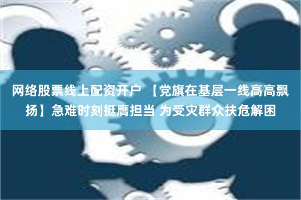 网络股票线上配资开户 【党旗在基层一线高高飘扬】急难时刻挺膺担当 为受灾群众扶危解困