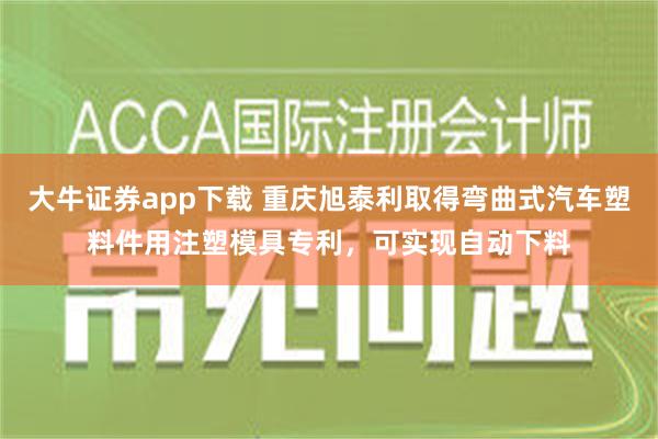 大牛证券app下载 重庆旭泰利取得弯曲式汽车塑料件用注塑模具专利，可实现自动下料