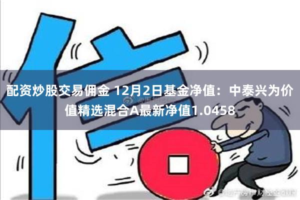 配资炒股交易佣金 12月2日基金净值：中泰兴为价值精选混合A最新净值1.0458