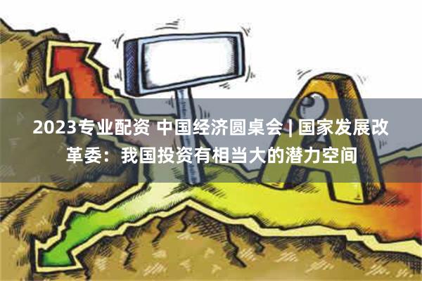 2023专业配资 中国经济圆桌会 | 国家发展改革委：我国投资有相当大的潜力空间