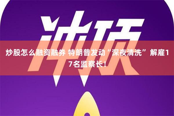 炒股怎么融资融券 特朗普发动“深夜清洗” 解雇17名监察长！