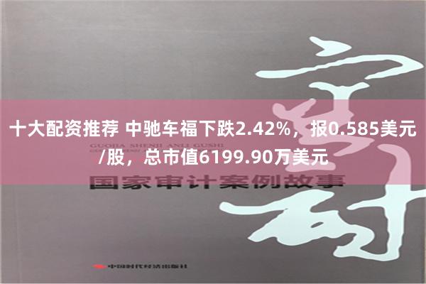 十大配资推荐 中驰车福下跌2.42%，报0.585美元/股，总市值6199.90万美元